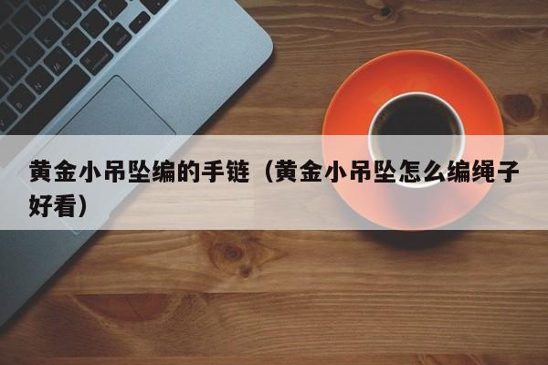 黄金小吊坠编的手链(黄金小吊坠怎么编绳子好看)