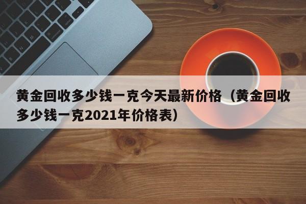 黄金回收多少钱一克今天最新价格(黄金回收多少钱一克2021年价格表)