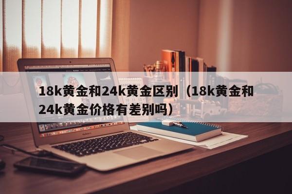 18k黄金和24k黄金区别(18k黄金和24k黄金价格有差别吗)