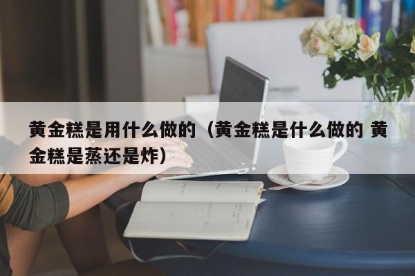 黄金糕是用什么做的(黄金糕是什么做的 黄金糕是蒸还是炸)