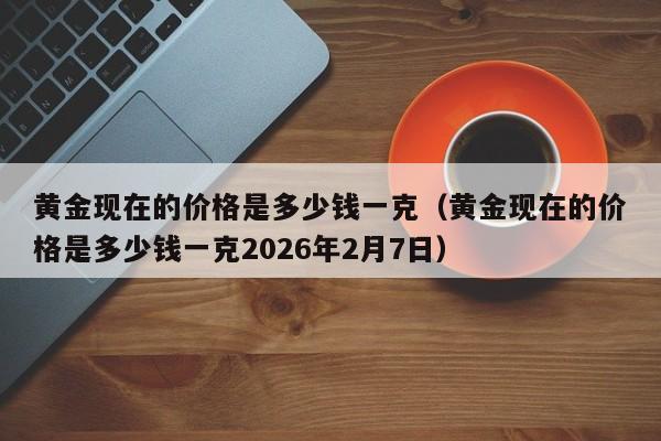 黄金现在的价格是多少钱一克(黄金现在的价格是多少钱一克2026年2月7日)