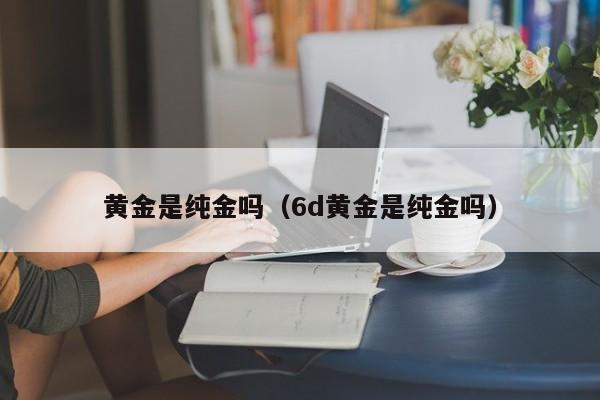 黄金是纯金吗(6d黄金是纯金吗)