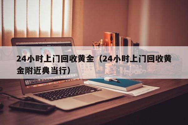 24小时上门回收黄金(24小时上门回收黄金附近典当行)