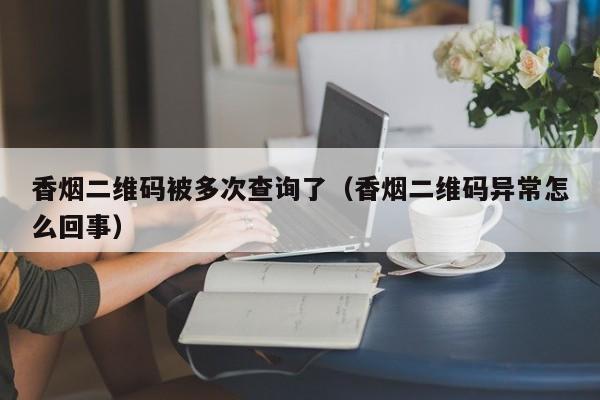 香烟二维码被多次查询了(香烟二维码异常怎么回事)