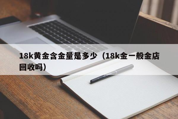 18k黄金含金量是多少(18k金一般金店回收吗)