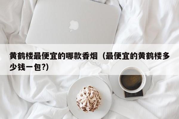黄鹤楼最便宜的哪款香烟(最便宜的黄鹤楼多少钱一包?)