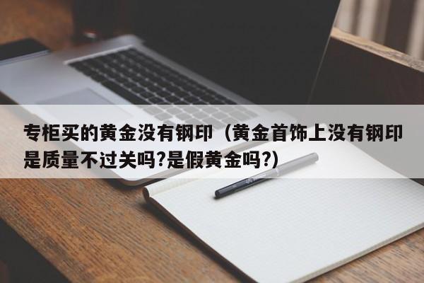 专柜买的黄金没有钢印(黄金首饰上没有钢印是质量不过关吗?是假黄金吗?)
