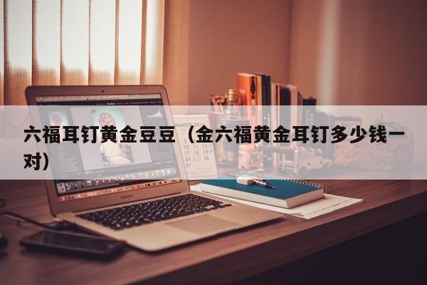 六福耳钉黄金豆豆(金六福黄金耳钉多少钱一对)