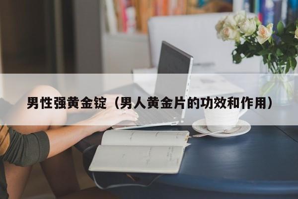 男性强黄金锭(男人黄金片的功效和作用)