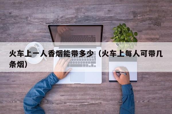 火车上一人香烟能带多少(火车上每人可带几条烟)