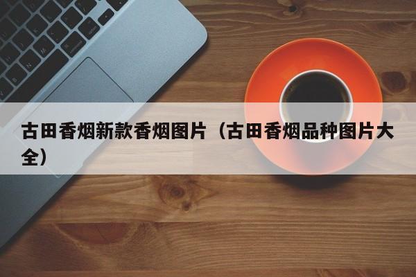 古田香烟新款香烟图片(古田香烟品种图片大全)