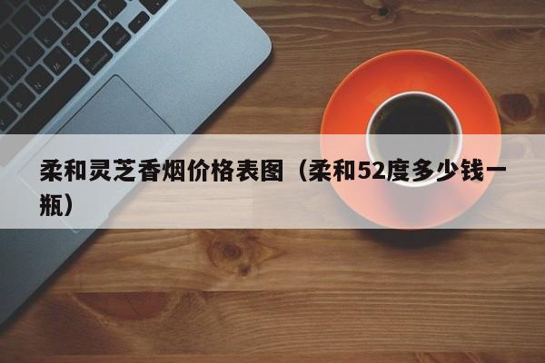 柔和灵芝香烟价格表图(柔和52度多少钱一瓶)