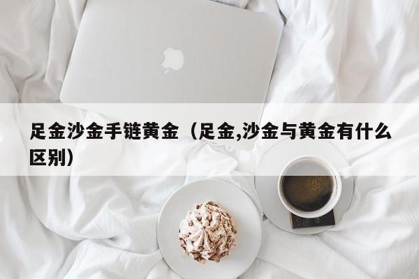 足金沙金手链黄金(足金,沙金与黄金有什么区别)