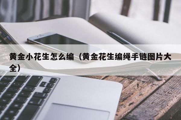 黄金小花生怎么编(黄金花生编绳手链图片大全)