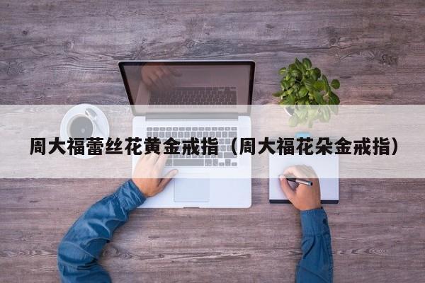 周大福蕾丝花黄金戒指(周大福花朵金戒指)