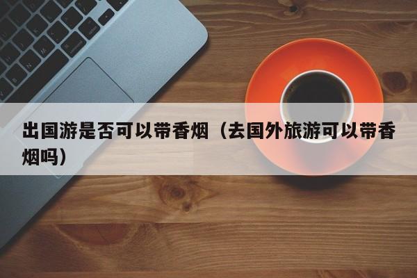 出国游是否可以带香烟(去国外旅游可以带香烟吗)
