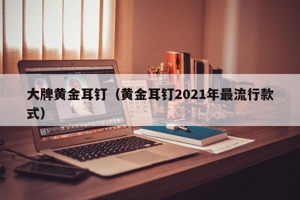 大牌黄金耳钉(黄金耳钉2021年最流行款式)