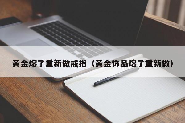 黄金熔了重新做戒指(黄金饰品熔了重新做)