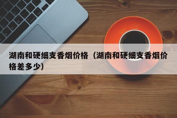 湖南和硬细支香烟价格(湖南和硬细支香烟价格差多少)