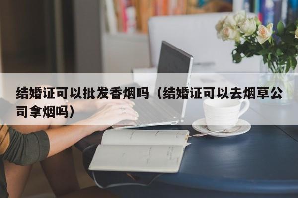 结婚证可以批发香烟吗(结婚证可以去烟草公司拿烟吗)