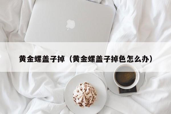 黄金螺盖子掉(黄金螺盖子掉色怎么办)