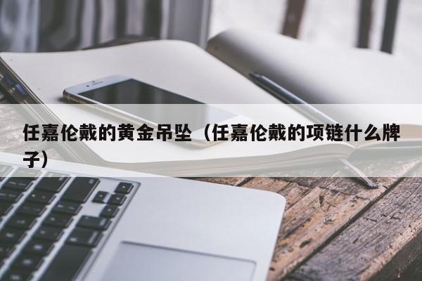 任嘉伦戴的黄金吊坠(任嘉伦戴的项链什么牌子)