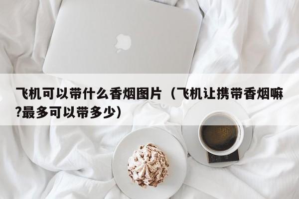飞机可以带什么香烟图片(飞机让携带香烟嘛?最多可以带多少)