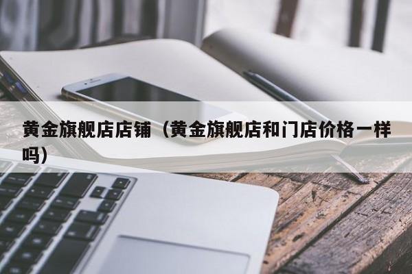 黄金旗舰店店铺(黄金旗舰店和门店价格一样吗)