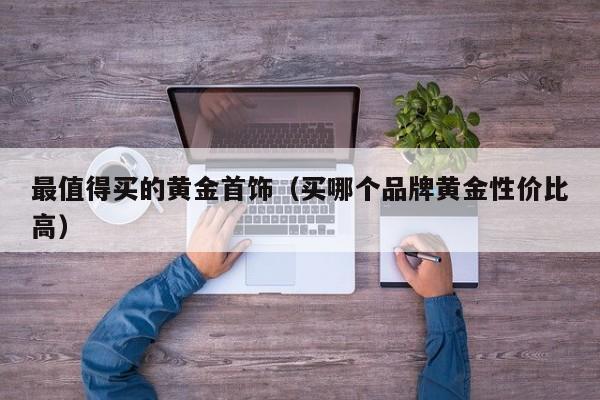 最值得买的黄金首饰(买哪个品牌黄金性价比高)