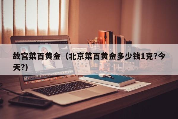 故宫菜百黄金(北京菜百黄金多少钱1克?今天?)