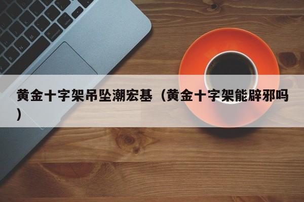 黄金十字架吊坠潮宏基(黄金十字架能辟邪吗)