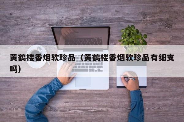 黄鹤楼香烟软珍品(黄鹤楼香烟软珍品有细支吗)