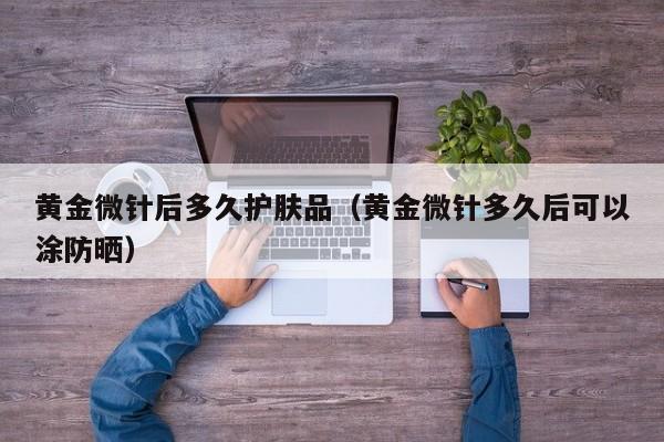 黄金微针后多久护肤品(黄金微针多久后可以涂防晒)