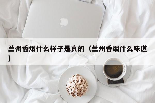 兰州香烟什么样子是真的(兰州香烟什么味道)