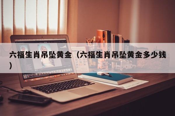 六福生肖吊坠黄金(六福生肖吊坠黄金多少钱)