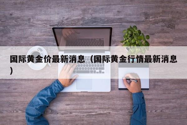国际黄金价最新消息(国际黄金行情最新消息)