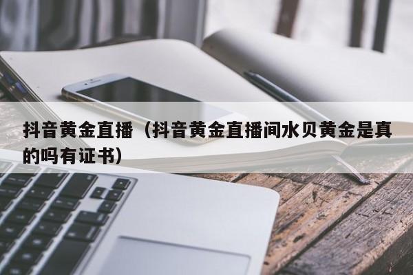 抖音黄金直播(抖音黄金直播间水贝黄金是真的吗有证书)