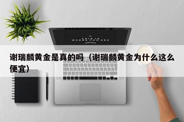 谢瑞麟黄金是真的吗(谢瑞麟黄金为什么这么便宜)
