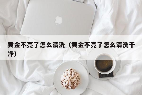 黄金不亮了怎么清洗(黄金不亮了怎么清洗干净)