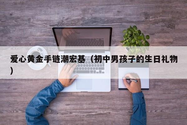 爱心黄金手链潮宏基(初中男孩子的生日礼物)
