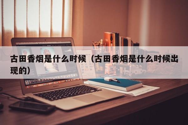 古田香烟是什么时候(古田香烟是什么时候出现的)