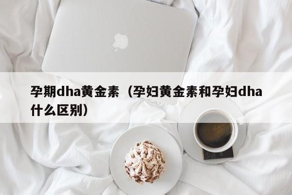 孕期dha黄金素(孕妇黄金素和孕妇dha什么区别)