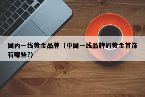 国内一线黄金品牌(中国一线品牌的黄金首饰有哪些?)