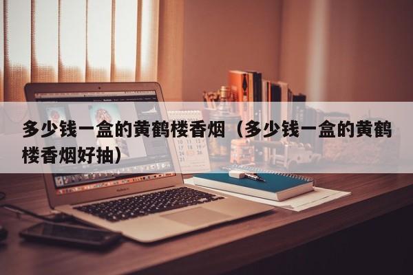 多少钱一盒的黄鹤楼香烟(多少钱一盒的黄鹤楼香烟好抽)