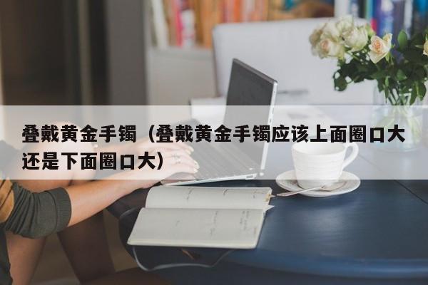 叠戴黄金手镯(叠戴黄金手镯应该上面圈口大还是下面圈口大)