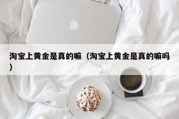 淘宝上黄金是真的嘛(淘宝上黄金是真的嘛吗)