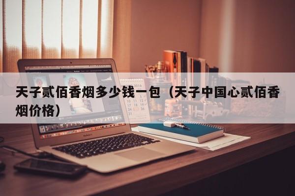 天子贰佰香烟多少钱一包(天子中国心贰佰香烟价格)