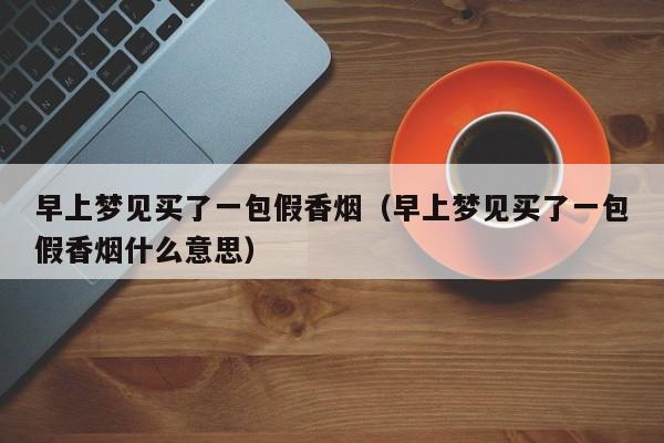 早上梦见买了一包假香烟(早上梦见买了一包假香烟什么意思)
