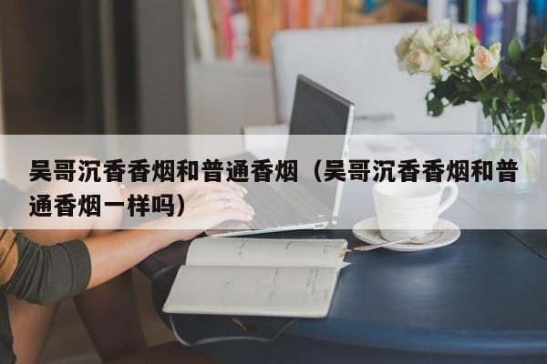 吴哥沉香香烟和普通香烟(吴哥沉香香烟和普通香烟一样吗)