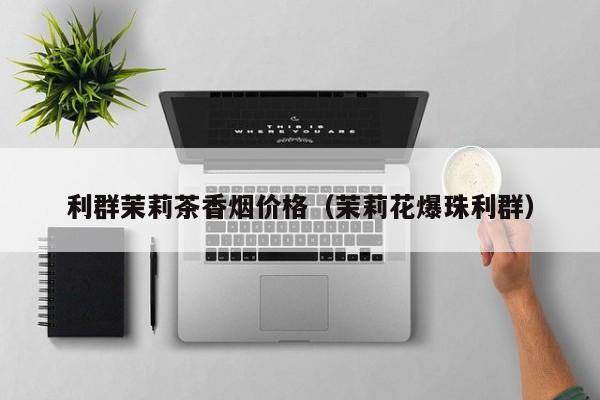 利群茉莉茶香烟价格(茉莉花爆珠利群)